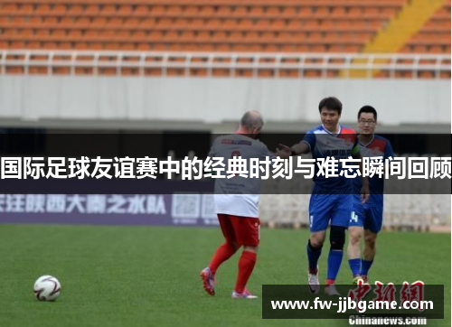 国际足球友谊赛中的经典时刻与难忘瞬间回顾 国际足球友谊赛中的经典时刻与难忘瞬间回顾