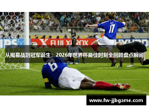 从揭幕战到冠军诞生：2026年世界杯最佳时刻全回顾盘点瞬间