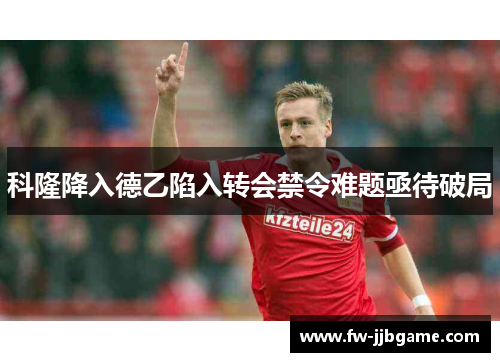 科隆降入德乙陷入转会禁令难题亟待破局 科隆降入德乙陷入转会禁令难题亟待破局