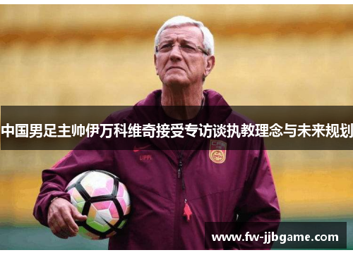 中国男足主帅伊万科维奇接受专访谈执教理念与未来规划 中国男足主帅伊万科维奇接受专访谈执教理念与未来规划