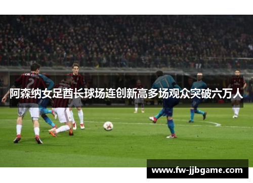 阿森纳女足酋长球场连创新高多场观众突破六万人
