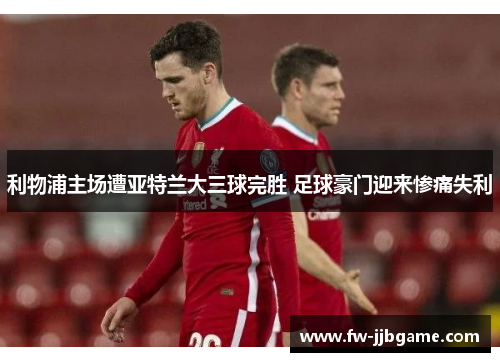 利物浦主场遭亚特兰大三球完胜 足球豪门迎来惨痛失利 利物浦主场遭亚特兰大三球完胜 足球豪门迎来惨痛失利