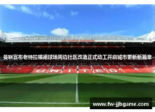 曼联宣布老特拉福德球场周边社区改造正式动工开启城市更新新篇章