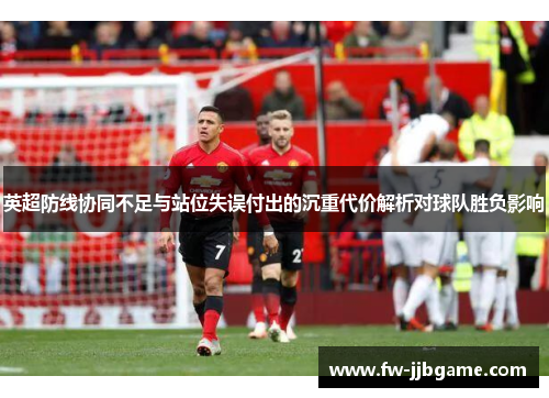 英超防线协同不足与站位失误付出的沉重代价解析对球队胜负影响