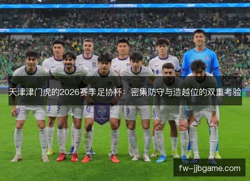 天津津门虎的2026赛季足协杯:密集防守与造越位的双重考验 天津津门虎的2026赛季足协杯:密集防守与造越位的双重考验
